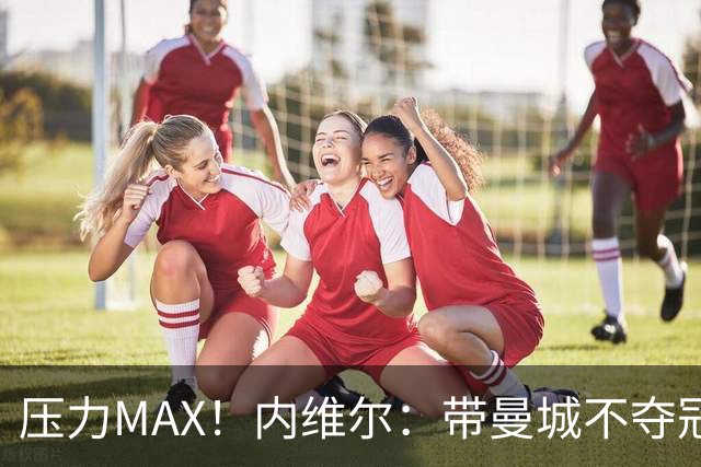 压力MAX！内维尔：带曼城不夺冠就无法接受，兵强马壮马帅得用好
